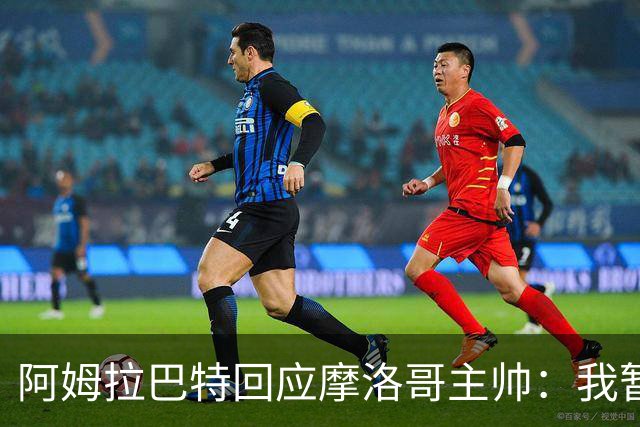 阿姆拉巴特回应摩洛哥主帅：我暂时退出国家队并非不满出场时间少